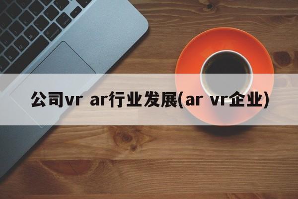 公司vr ar行业发展(ar vr企业)